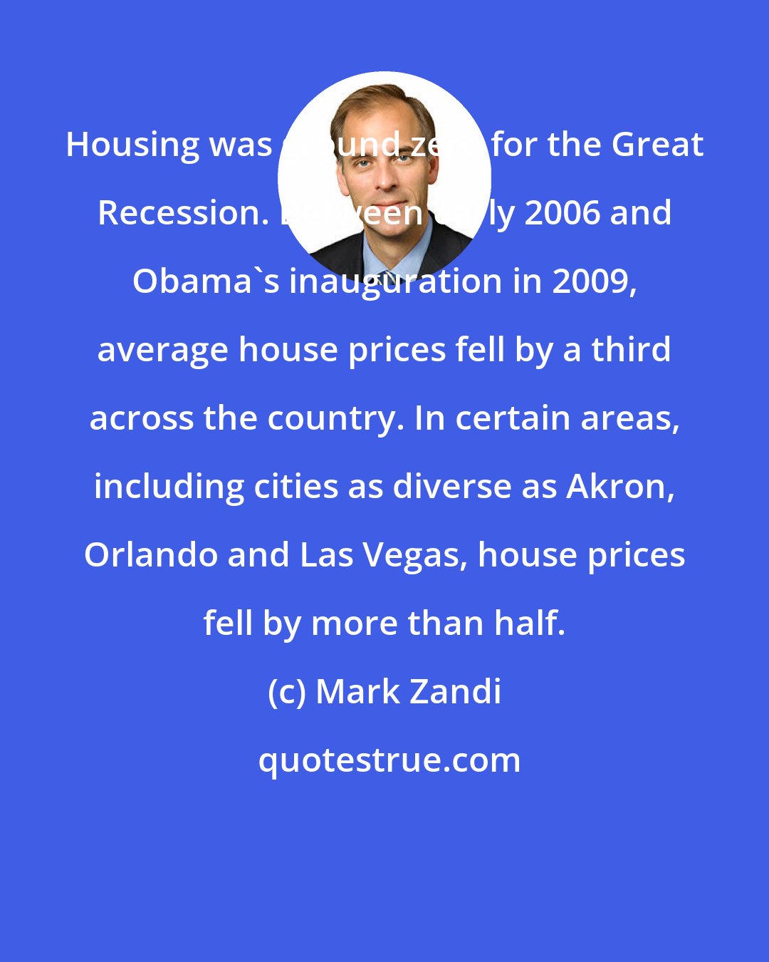 Mark Zandi: Housing was ground zero for the Great Recession. Between early 2006 and Obama's inauguration in 2009, average house prices fell by a third across the country. In certain areas, including cities as diverse as Akron, Orlando and Las Vegas, house prices fell by more than half.