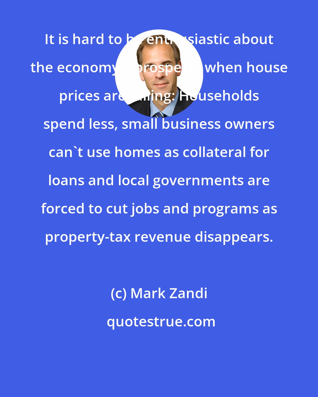 Mark Zandi: It is hard to be enthusiastic about the economy's prospects when house prices are falling: Households spend less, small business owners can't use homes as collateral for loans and local governments are forced to cut jobs and programs as property-tax revenue disappears.