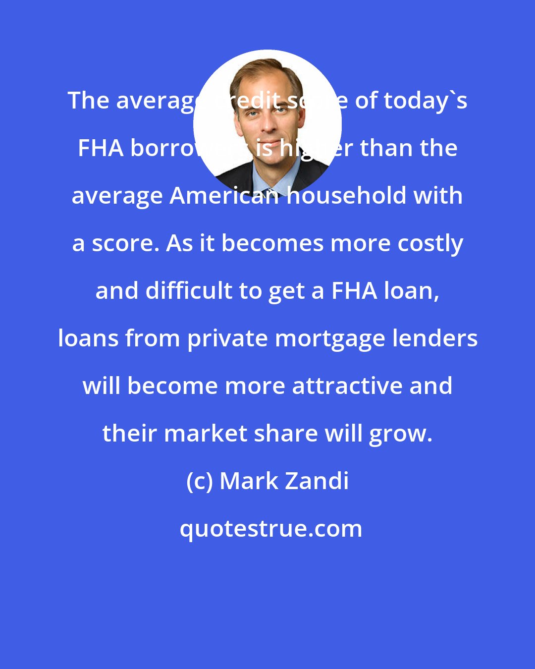 Mark Zandi: The average credit score of today's FHA borrowers is higher than the average American household with a score. As it becomes more costly and difficult to get a FHA loan, loans from private mortgage lenders will become more attractive and their market share will grow.