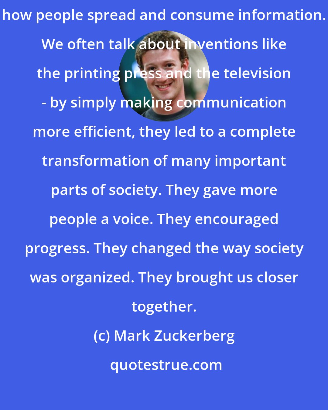 Mark Zuckerberg: At Facebook, we're inspired by technologies that have revolutionized how people spread and consume information. We often talk about inventions like the printing press and the television - by simply making communication more efficient, they led to a complete transformation of many important parts of society. They gave more people a voice. They encouraged progress. They changed the way society was organized. They brought us closer together.