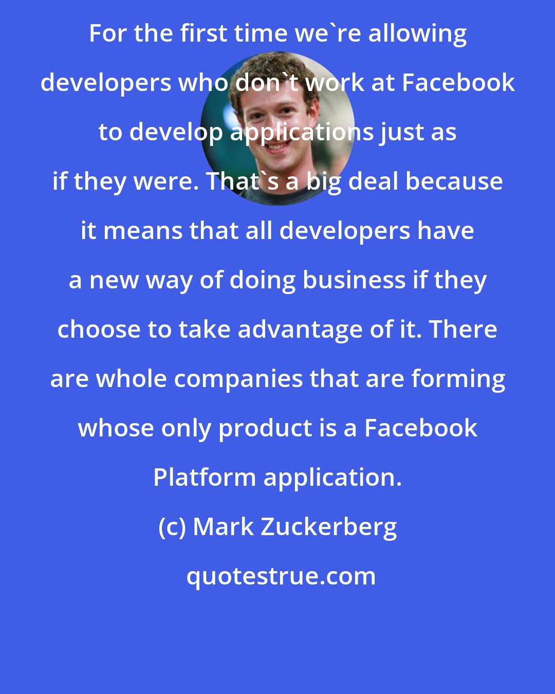 Mark Zuckerberg: For the first time we're allowing developers who don't work at Facebook to develop applications just as if they were. That's a big deal because it means that all developers have a new way of doing business if they choose to take advantage of it. There are whole companies that are forming whose only product is a Facebook Platform application.