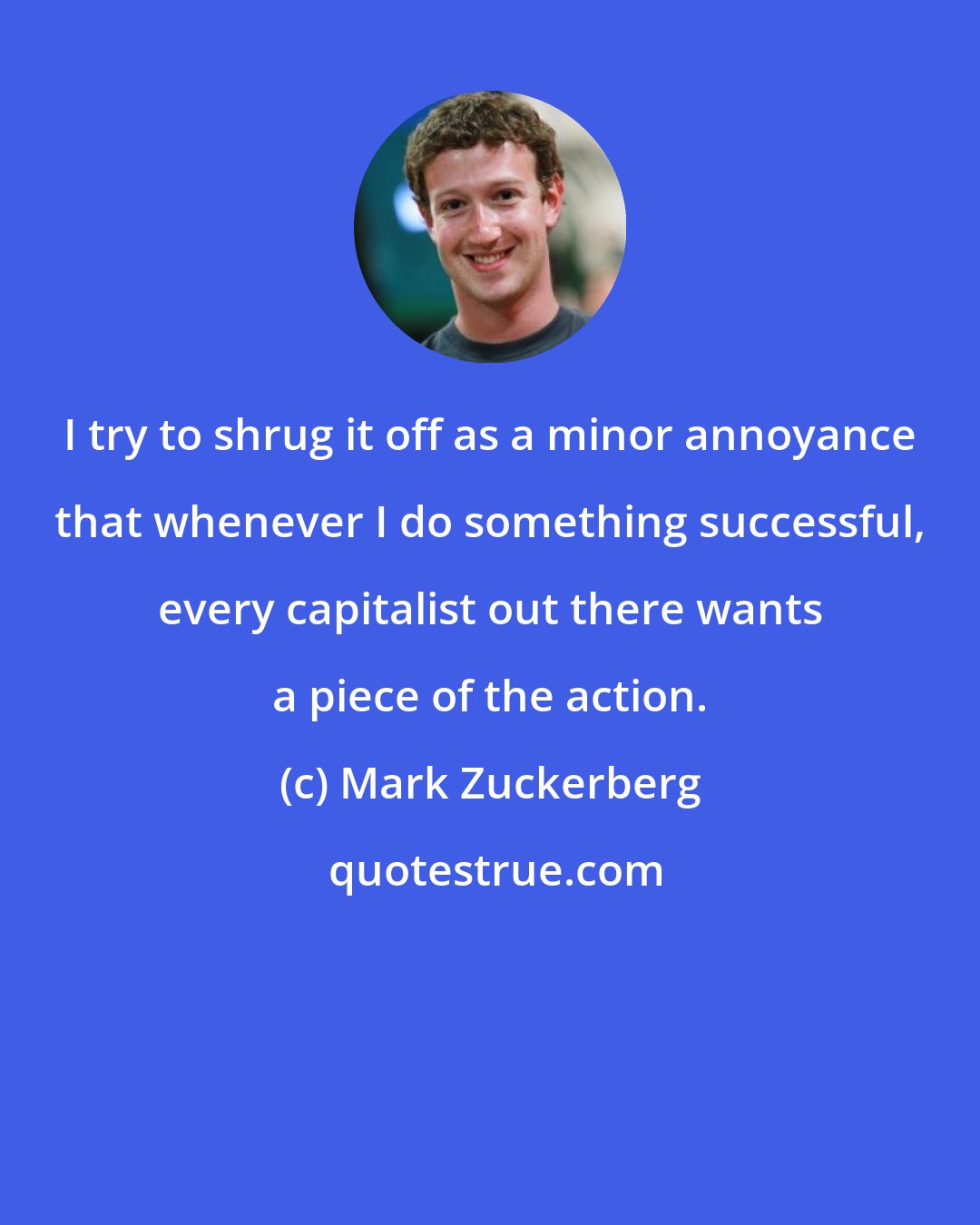 Mark Zuckerberg: I try to shrug it off as a minor annoyance that whenever I do something successful, every capitalist out there wants a piece of the action.