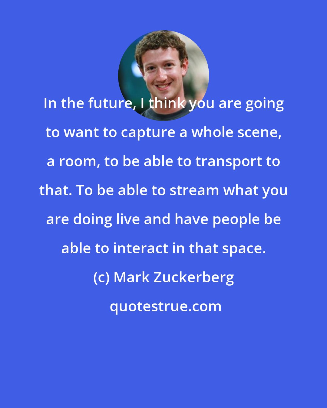 Mark Zuckerberg: In the future, I think you are going to want to capture a whole scene, a room, to be able to transport to that. To be able to stream what you are doing live and have people be able to interact in that space.