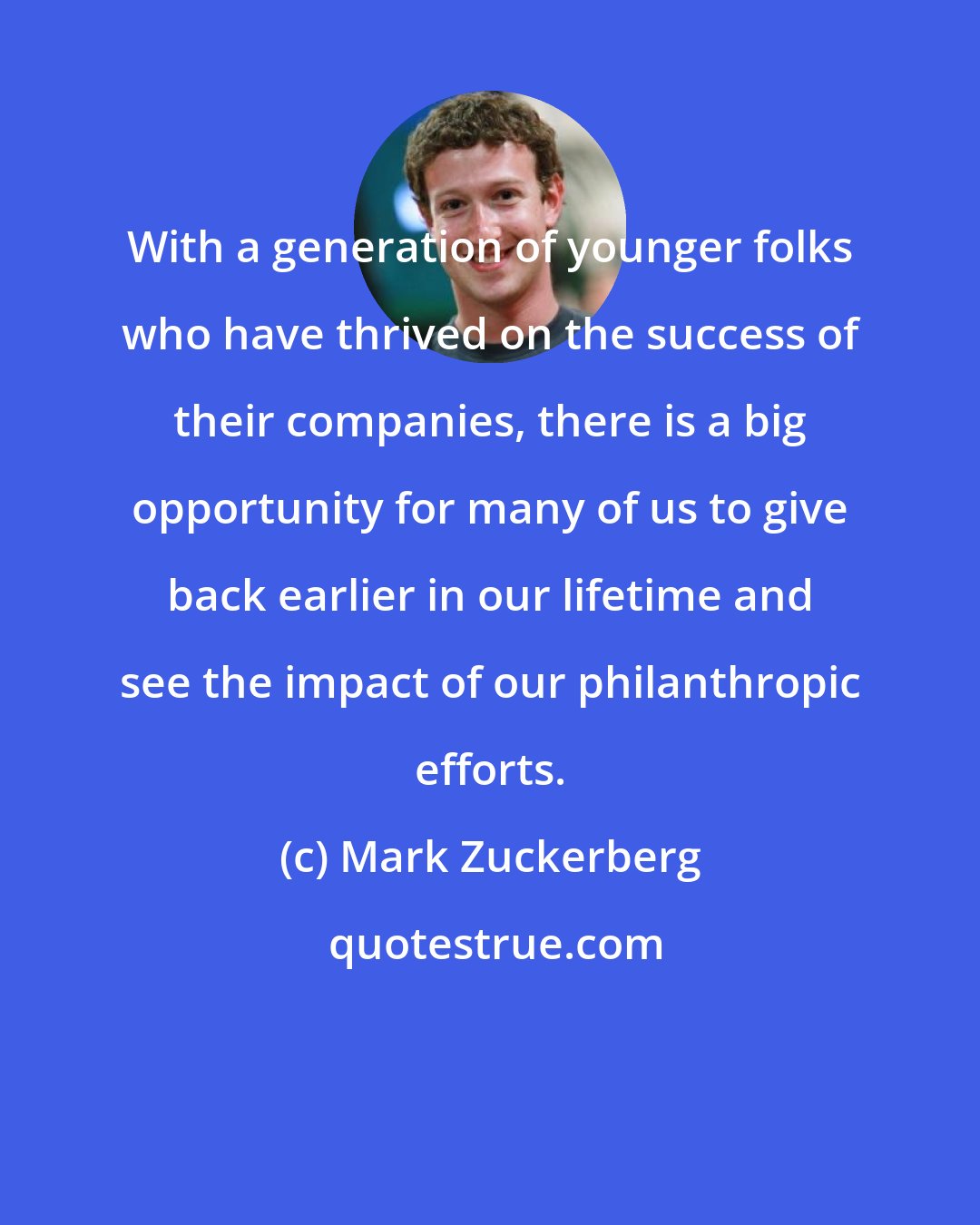 Mark Zuckerberg: With a generation of younger folks who have thrived on the success of their companies, there is a big opportunity for many of us to give back earlier in our lifetime and see the impact of our philanthropic efforts.