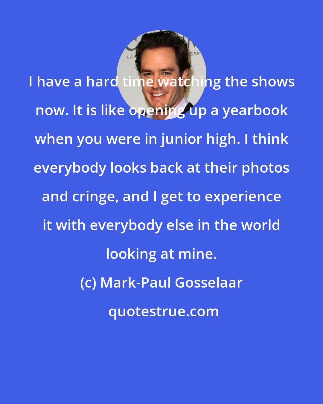 Mark-Paul Gosselaar: I have a hard time watching the shows now. It is like opening up a yearbook when you were in junior high. I think everybody looks back at their photos and cringe, and I get to experience it with everybody else in the world looking at mine.