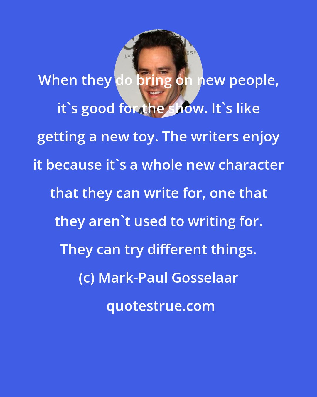 Mark-Paul Gosselaar: When they do bring on new people, it's good for the show. It's like getting a new toy. The writers enjoy it because it's a whole new character that they can write for, one that they aren't used to writing for. They can try different things.