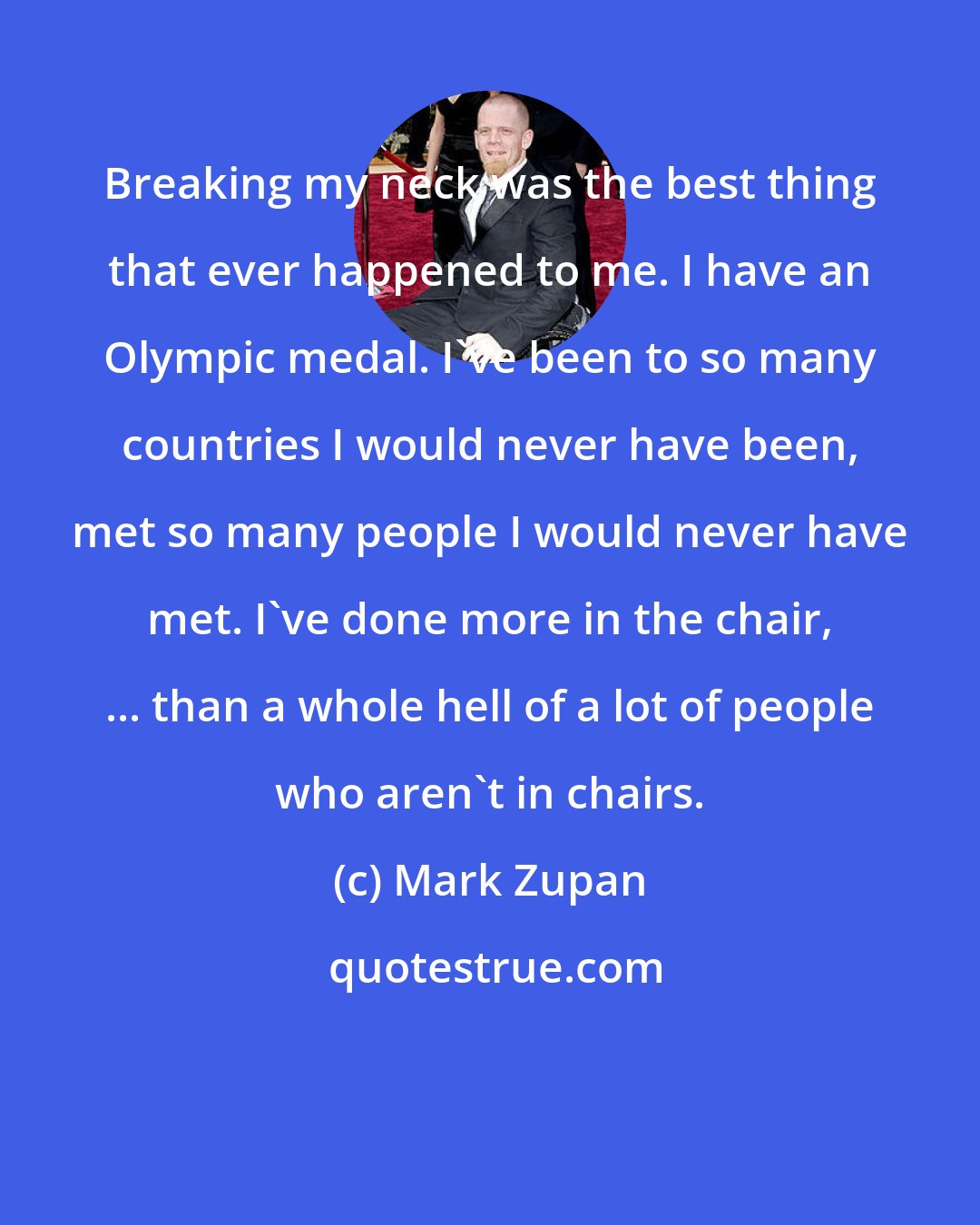 Mark Zupan: Breaking my neck was the best thing that ever happened to me. I have an Olympic medal. I've been to so many countries I would never have been, met so many people I would never have met. I've done more in the chair, ... than a whole hell of a lot of people who aren't in chairs.