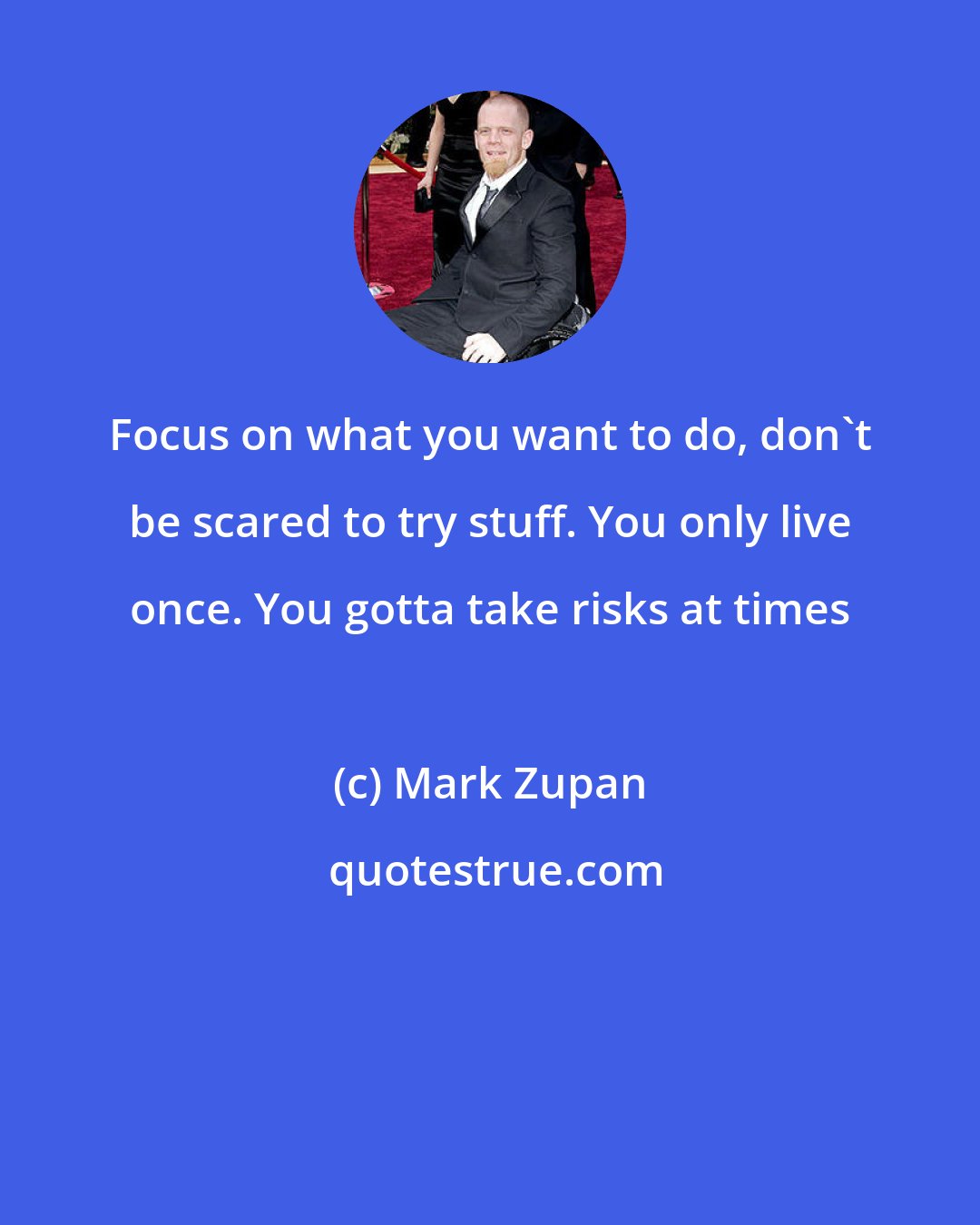 Mark Zupan: Focus on what you want to do, don't be scared to try stuff. You only live once. You gotta take risks at times