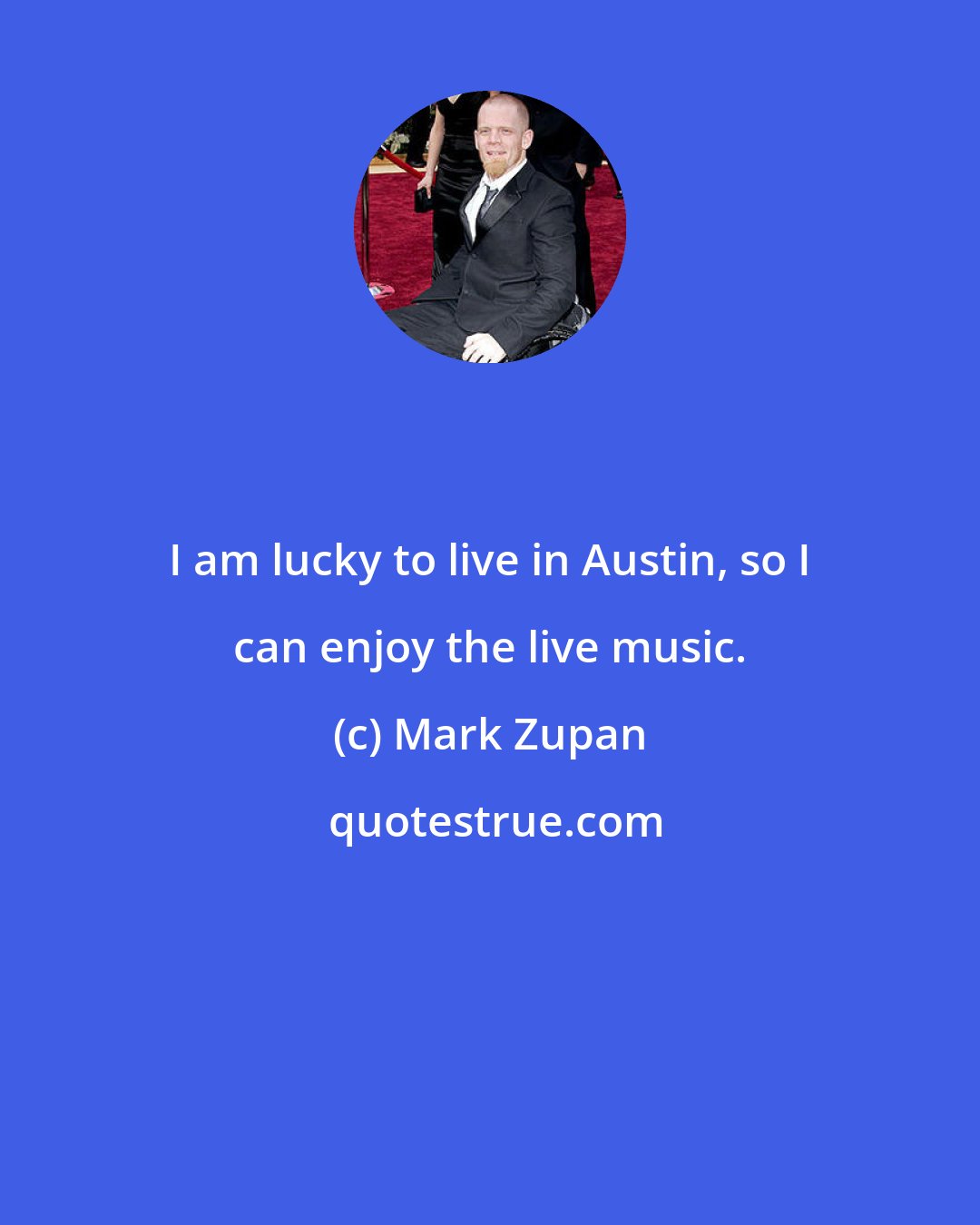 Mark Zupan: I am lucky to live in Austin, so I can enjoy the live music.