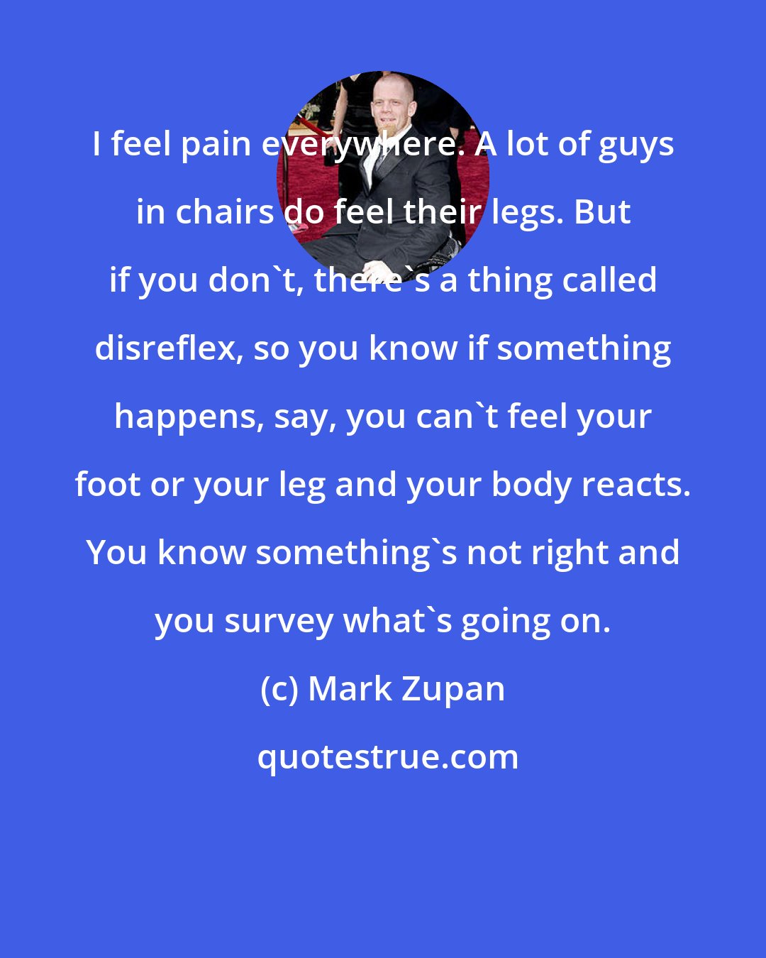 Mark Zupan: I feel pain everywhere. A lot of guys in chairs do feel their legs. But if you don't, there's a thing called disreflex, so you know if something happens, say, you can't feel your foot or your leg and your body reacts. You know something's not right and you survey what's going on.