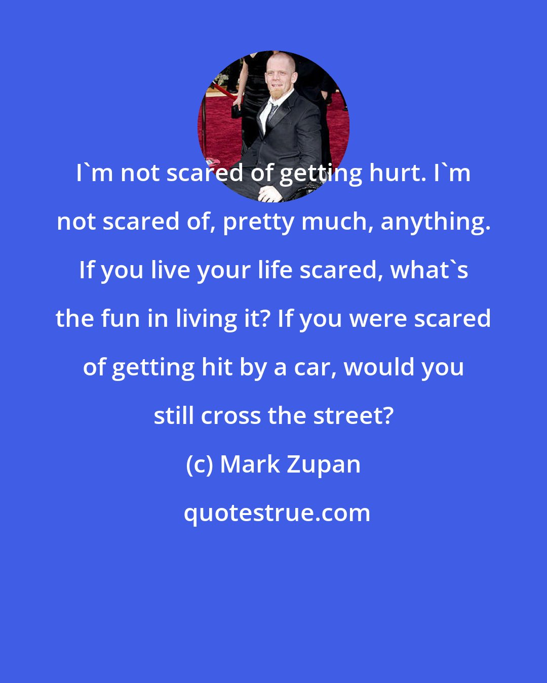 Mark Zupan: I'm not scared of getting hurt. I'm not scared of, pretty much, anything. If you live your life scared, what's the fun in living it? If you were scared of getting hit by a car, would you still cross the street?