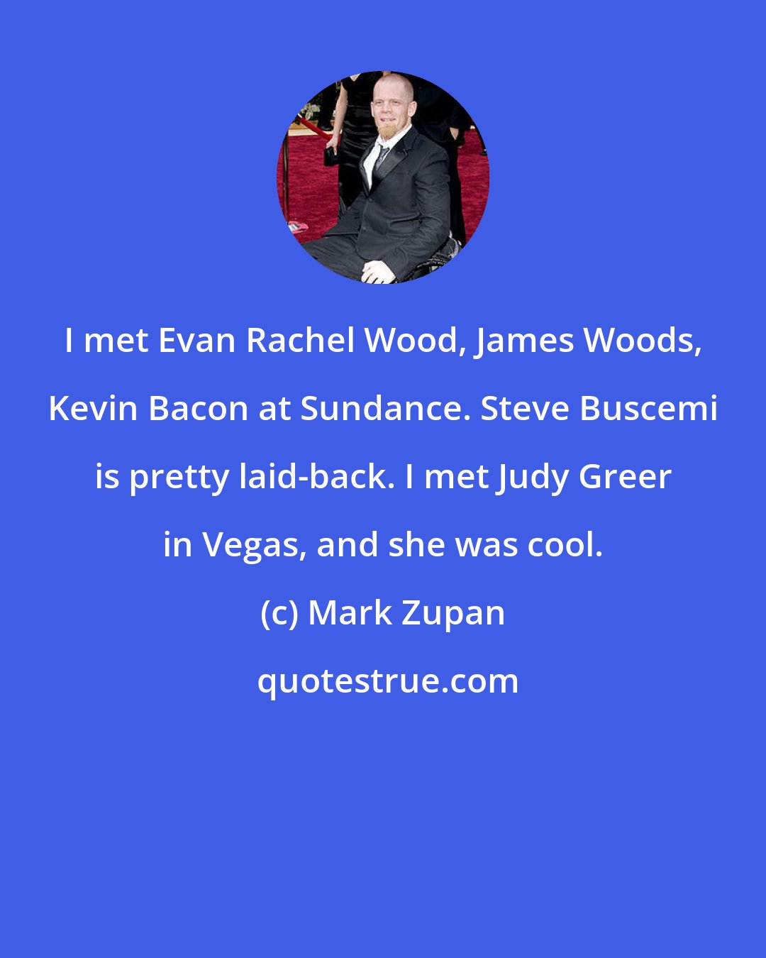 Mark Zupan: I met Evan Rachel Wood, James Woods, Kevin Bacon at Sundance. Steve Buscemi is pretty laid-back. I met Judy Greer in Vegas, and she was cool.