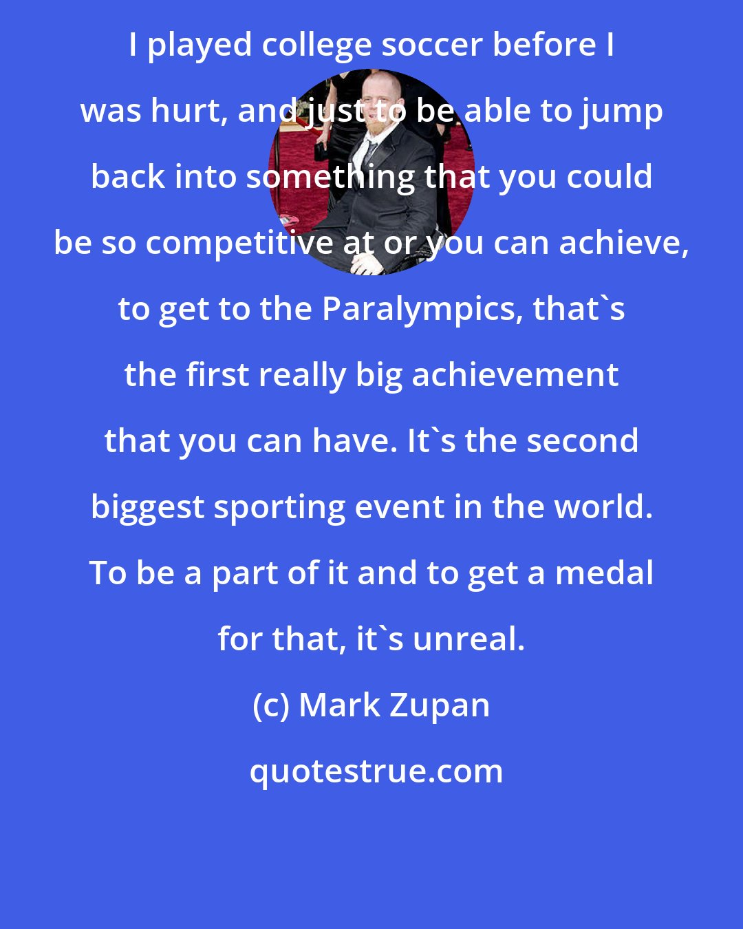 Mark Zupan: I played college soccer before I was hurt, and just to be able to jump back into something that you could be so competitive at or you can achieve, to get to the Paralympics, that's the first really big achievement that you can have. It's the second biggest sporting event in the world. To be a part of it and to get a medal for that, it's unreal.