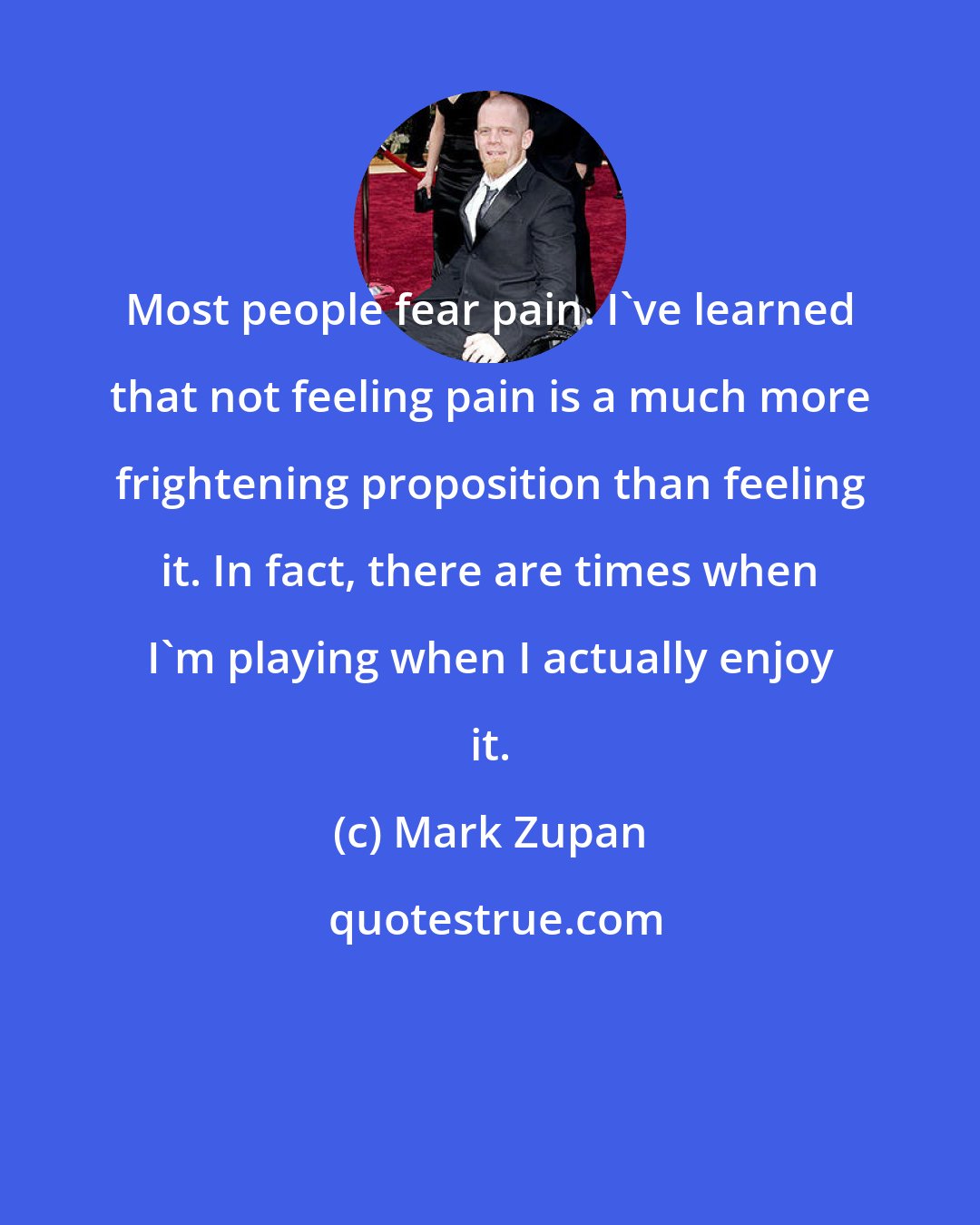 Mark Zupan: Most people fear pain. I've learned that not feeling pain is a much more frightening proposition than feeling it. In fact, there are times when I'm playing when I actually enjoy it.