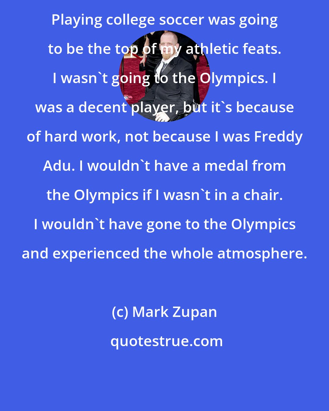 Mark Zupan: Playing college soccer was going to be the top of my athletic feats. I wasn't going to the Olympics. I was a decent player, but it's because of hard work, not because I was Freddy Adu. I wouldn't have a medal from the Olympics if I wasn't in a chair. I wouldn't have gone to the Olympics and experienced the whole atmosphere.