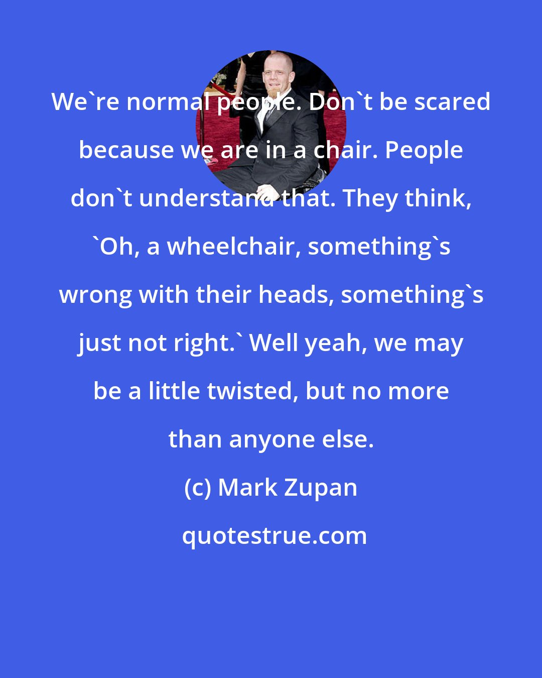 Mark Zupan: We're normal people. Don't be scared because we are in a chair. People don't understand that. They think, 'Oh, a wheelchair, something's wrong with their heads, something's just not right.' Well yeah, we may be a little twisted, but no more than anyone else.