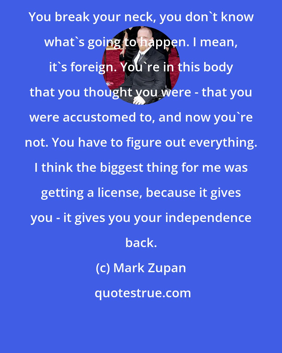 Mark Zupan: You break your neck, you don't know what's going to happen. I mean, it's foreign. You're in this body that you thought you were - that you were accustomed to, and now you're not. You have to figure out everything. I think the biggest thing for me was getting a license, because it gives you - it gives you your independence back.