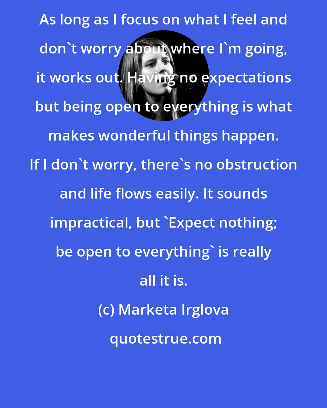 Marketa Irglova: As long as I focus on what I feel and don't worry about where I'm going, it works out. Having no expectations but being open to everything is what makes wonderful things happen. If I don't worry, there's no obstruction and life flows easily. It sounds impractical, but 'Expect nothing; be open to everything' is really all it is.