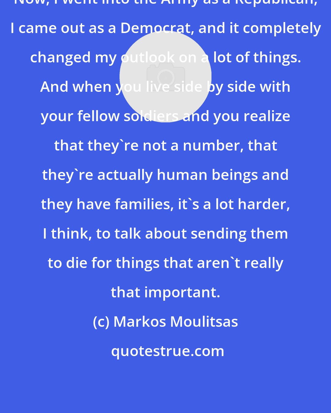 Markos Moulitsas: Now, I went into the Army as a Republican, I came out as a Democrat, and it completely changed my outlook on a lot of things. And when you live side by side with your fellow soldiers and you realize that they're not a number, that they're actually human beings and they have families, it's a lot harder, I think, to talk about sending them to die for things that aren't really that important.