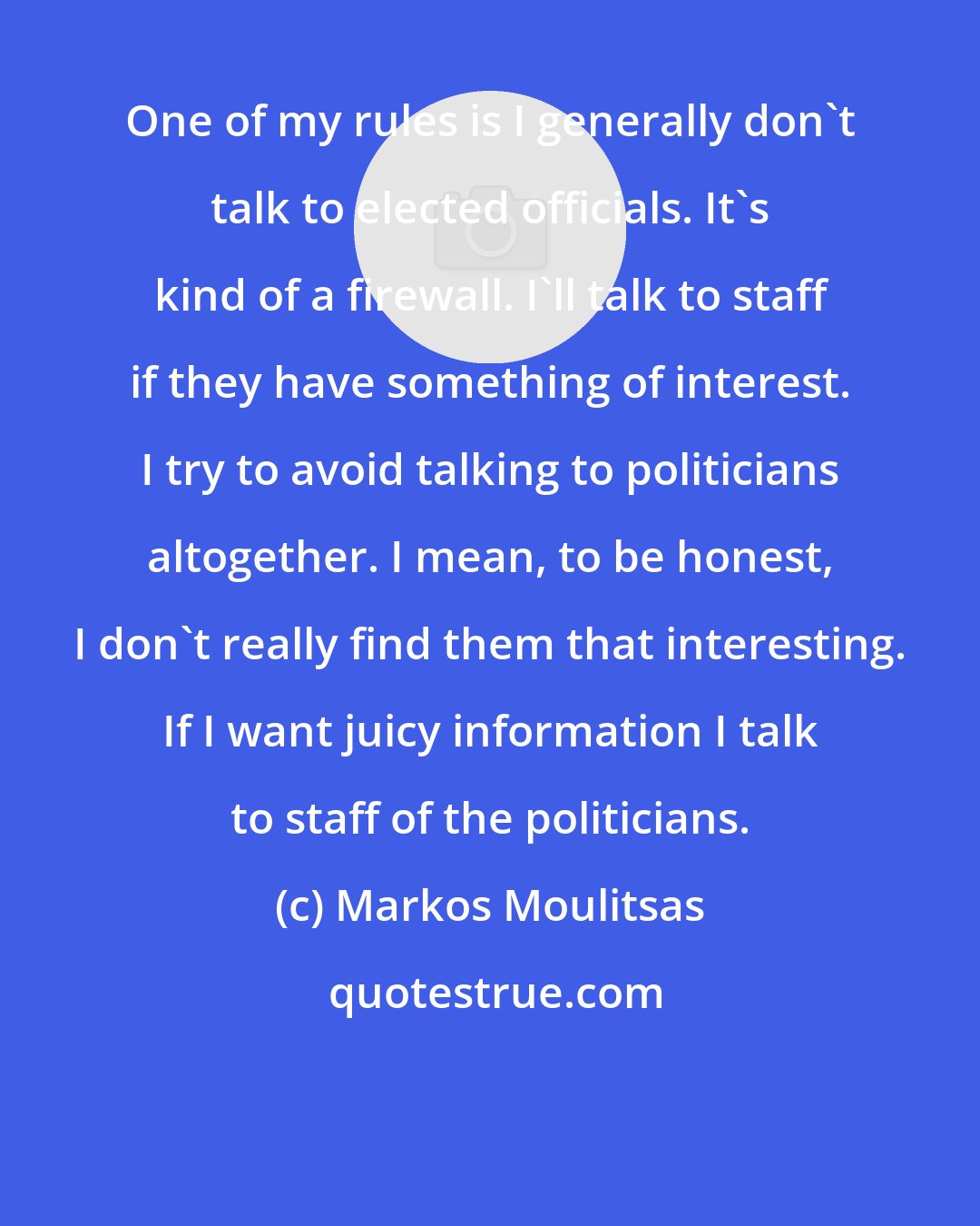 Markos Moulitsas: One of my rules is I generally don't talk to elected officials. It's kind of a firewall. I'll talk to staff if they have something of interest. I try to avoid talking to politicians altogether. I mean, to be honest, I don't really find them that interesting. If I want juicy information I talk to staff of the politicians.