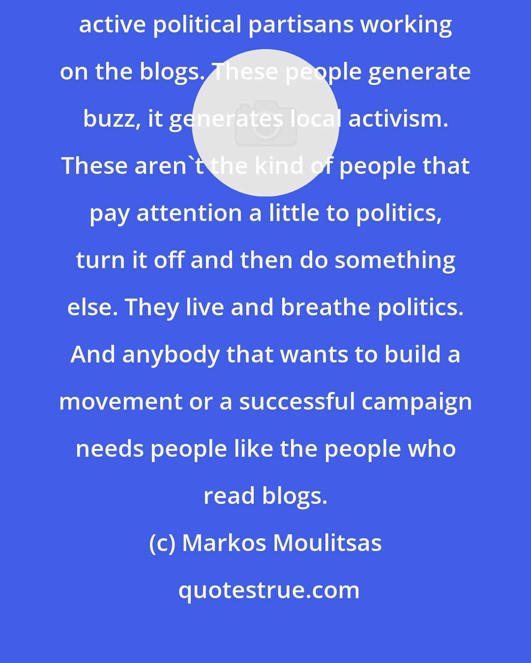 Markos Moulitsas: The fact is that there's hundreds of thousands of incredibly motivated, active political partisans working on the blogs. These people generate buzz, it generates local activism. These aren't the kind of people that pay attention a little to politics, turn it off and then do something else. They live and breathe politics. And anybody that wants to build a movement or a successful campaign needs people like the people who read blogs.