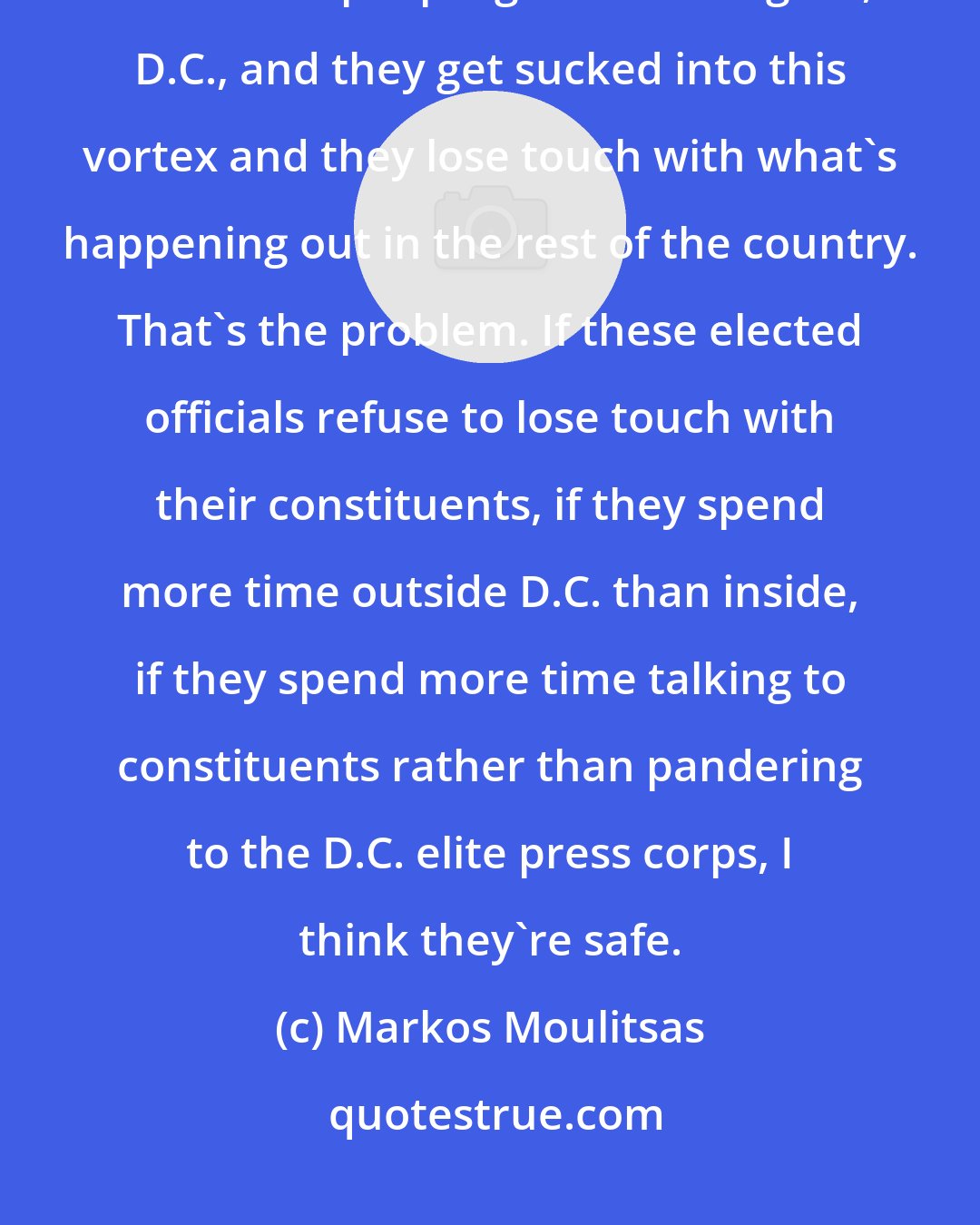 Markos Moulitsas: What goes wrong in Washington, D.C. I think some senators and congressman and media people go to Washington, D.C., and they get sucked into this vortex and they lose touch with what's happening out in the rest of the country. That's the problem. If these elected officials refuse to lose touch with their constituents, if they spend more time outside D.C. than inside, if they spend more time talking to constituents rather than pandering to the D.C. elite press corps, I think they're safe.