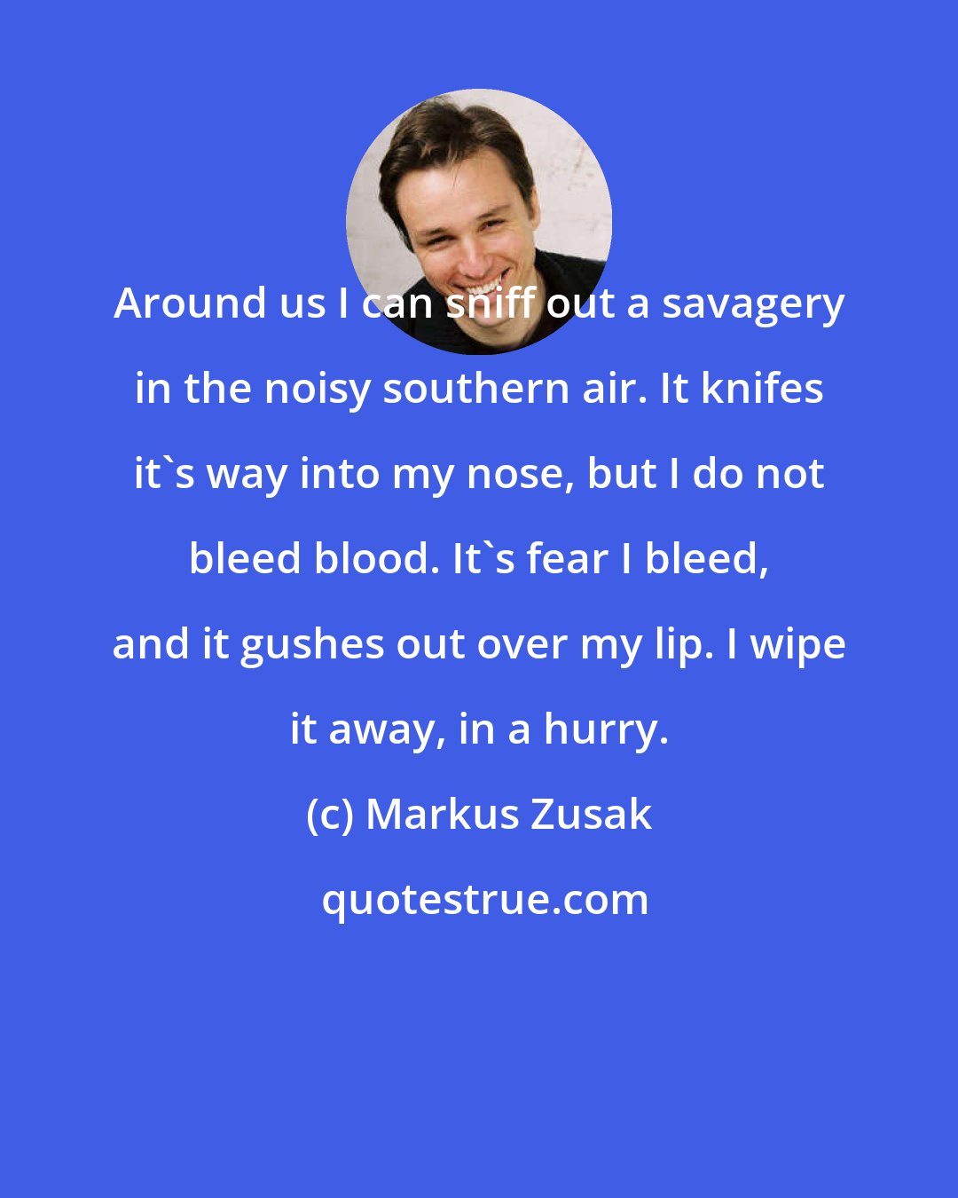 Markus Zusak: Around us I can sniff out a savagery in the noisy southern air. It knifes it's way into my nose, but I do not bleed blood. It's fear I bleed, and it gushes out over my lip. I wipe it away, in a hurry.