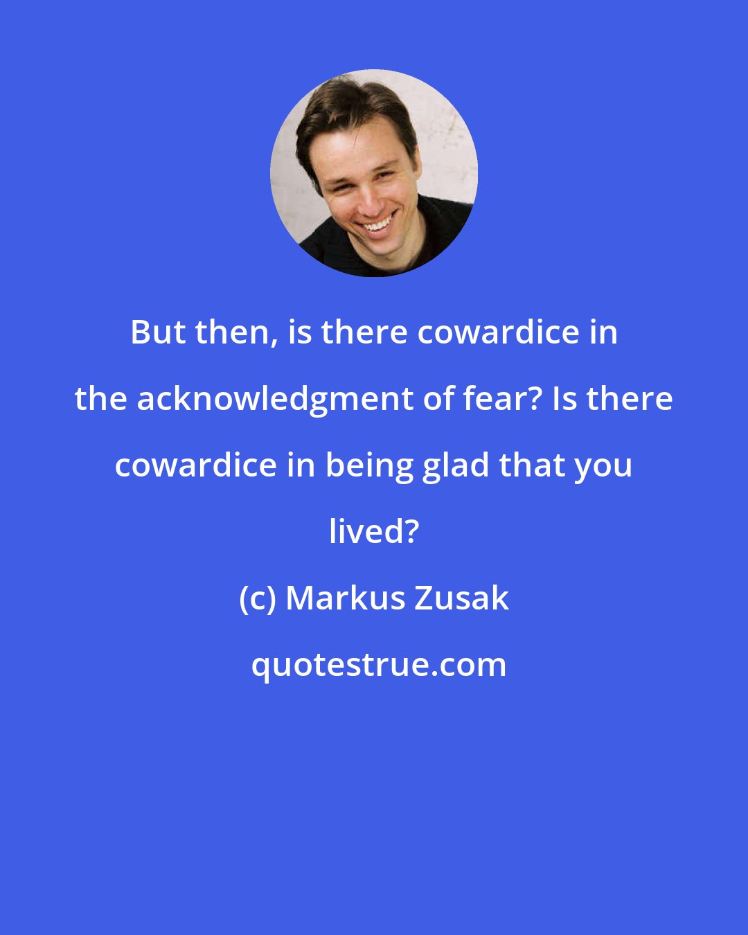 Markus Zusak: But then, is there cowardice in the acknowledgment of fear? Is there cowardice in being glad that you lived?