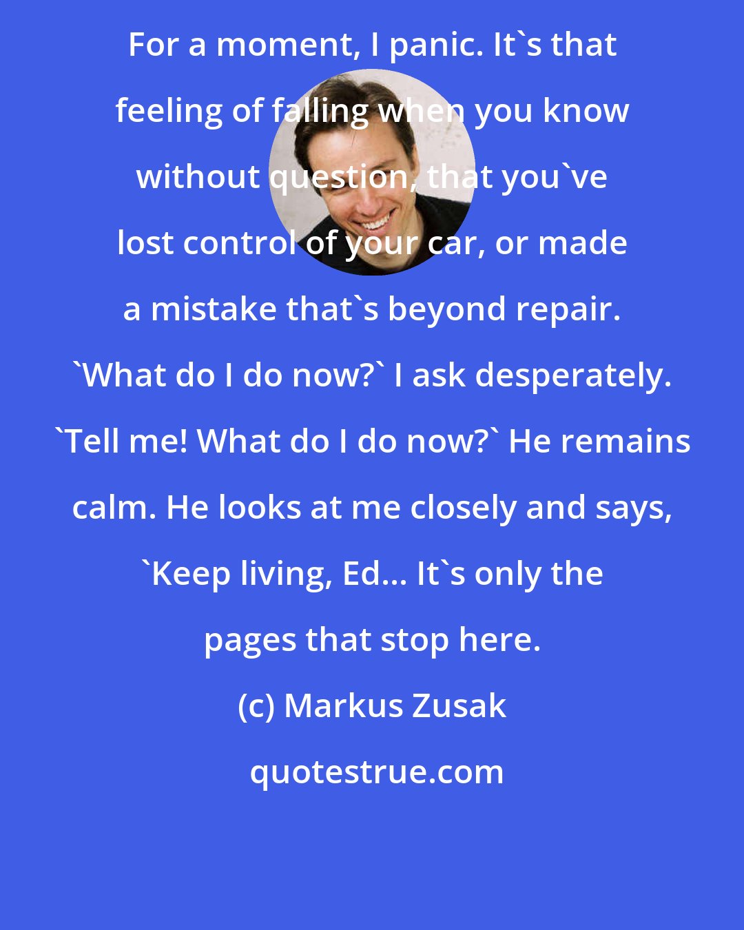 Markus Zusak: For a moment, I panic. It's that feeling of falling when you know without question, that you've lost control of your car, or made a mistake that's beyond repair. 'What do I do now?' I ask desperately. 'Tell me! What do I do now?' He remains calm. He looks at me closely and says, 'Keep living, Ed... It's only the pages that stop here.