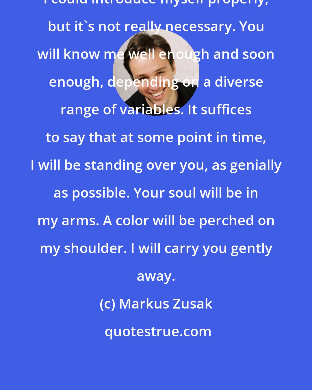 Markus Zusak: I could introduce myself properly, but it's not really necessary. You will know me well enough and soon enough, depending on a diverse range of variables. It suffices to say that at some point in time, I will be standing over you, as genially as possible. Your soul will be in my arms. A color will be perched on my shoulder. I will carry you gently away.