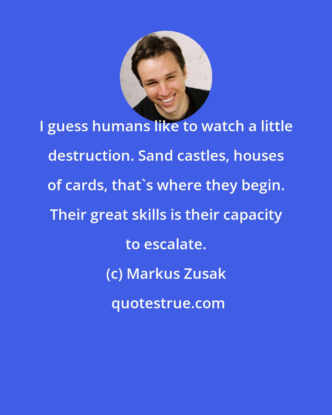 Markus Zusak: I guess humans like to watch a little destruction. Sand castles, houses of cards, that's where they begin. Their great skills is their capacity to escalate.