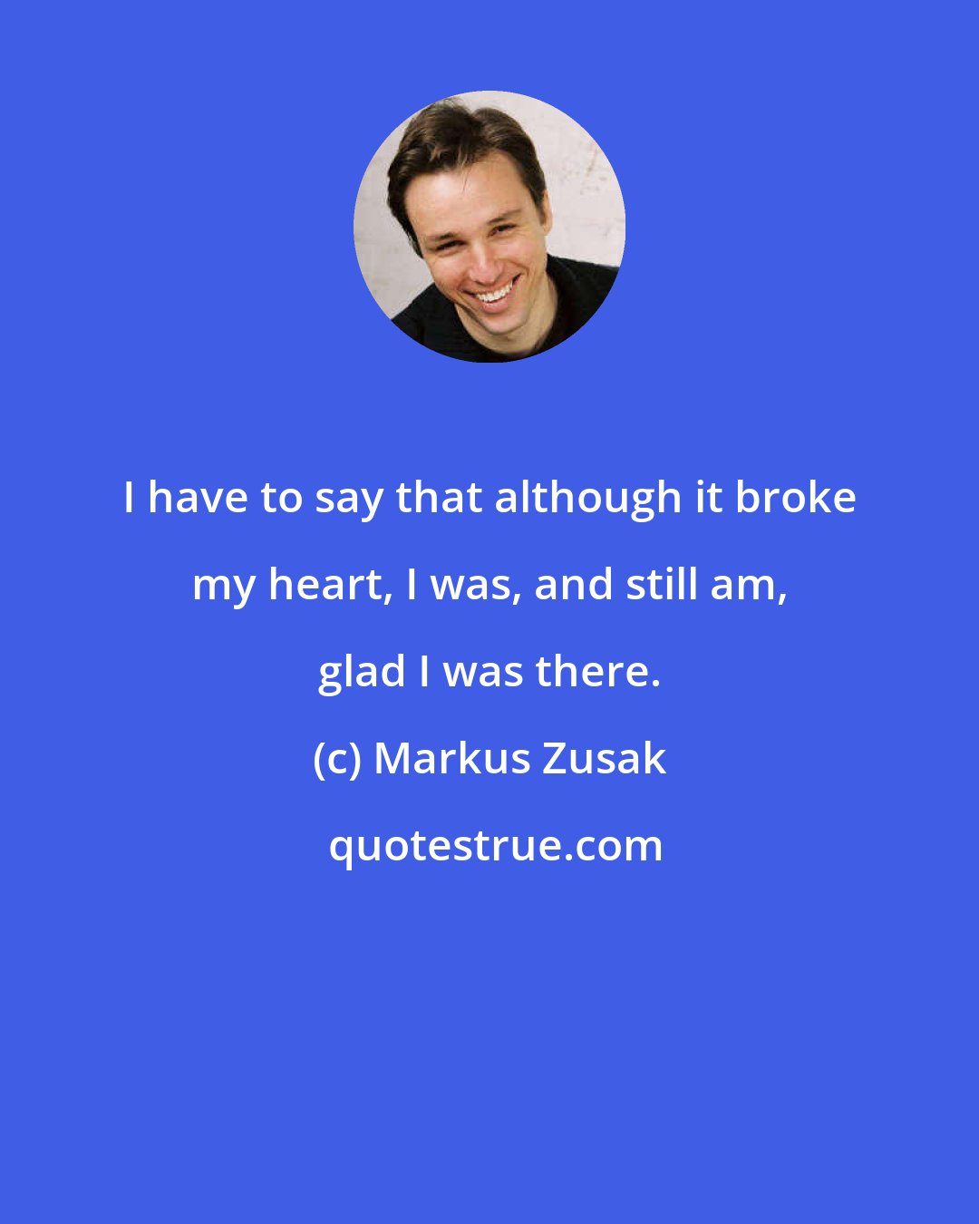 Markus Zusak: I have to say that although it broke my heart, I was, and still am, glad I was there.