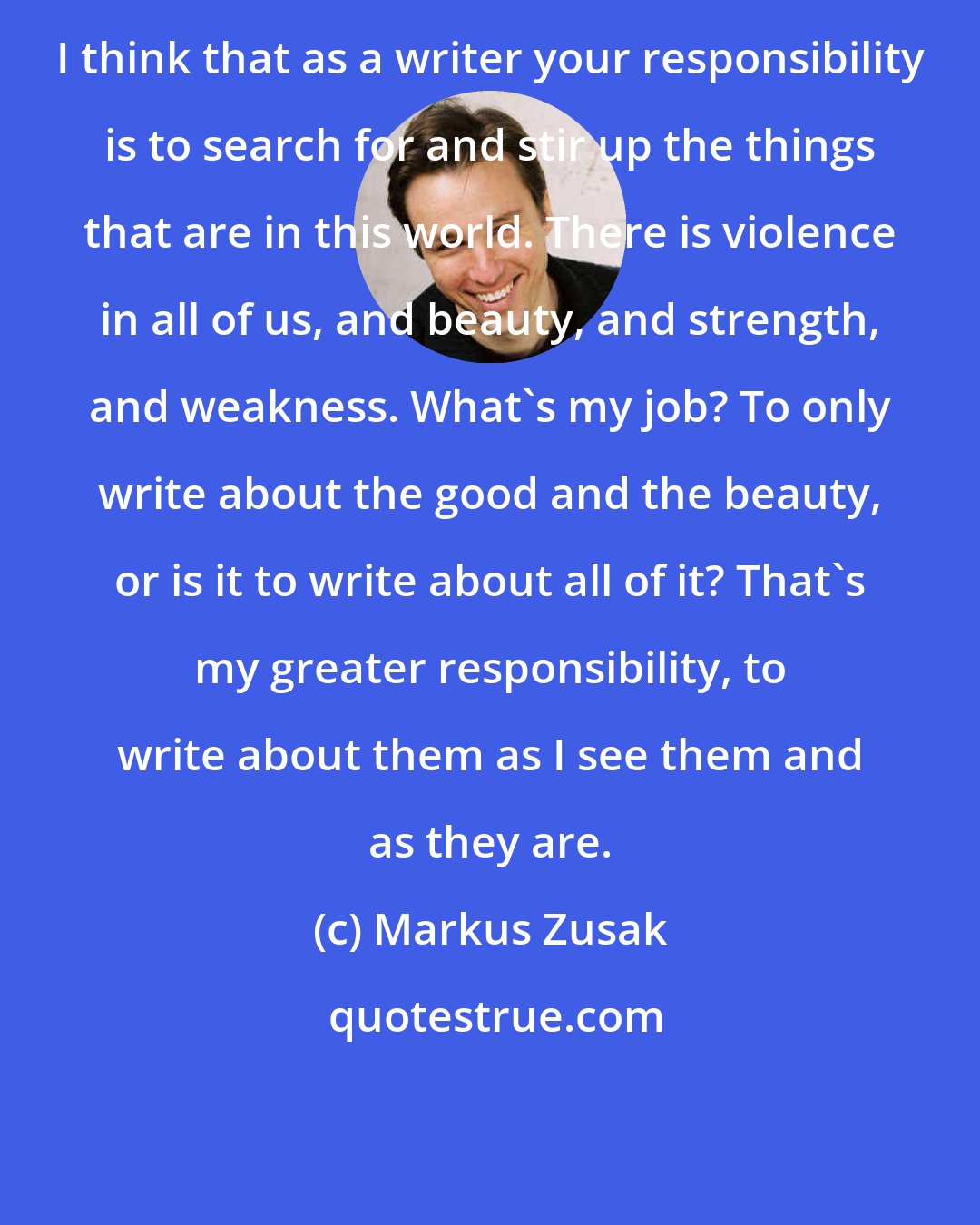 Markus Zusak: I think that as a writer your responsibility is to search for and stir up the things that are in this world. There is violence in all of us, and beauty, and strength, and weakness. What's my job? To only write about the good and the beauty, or is it to write about all of it? That's my greater responsibility, to write about them as I see them and as they are.