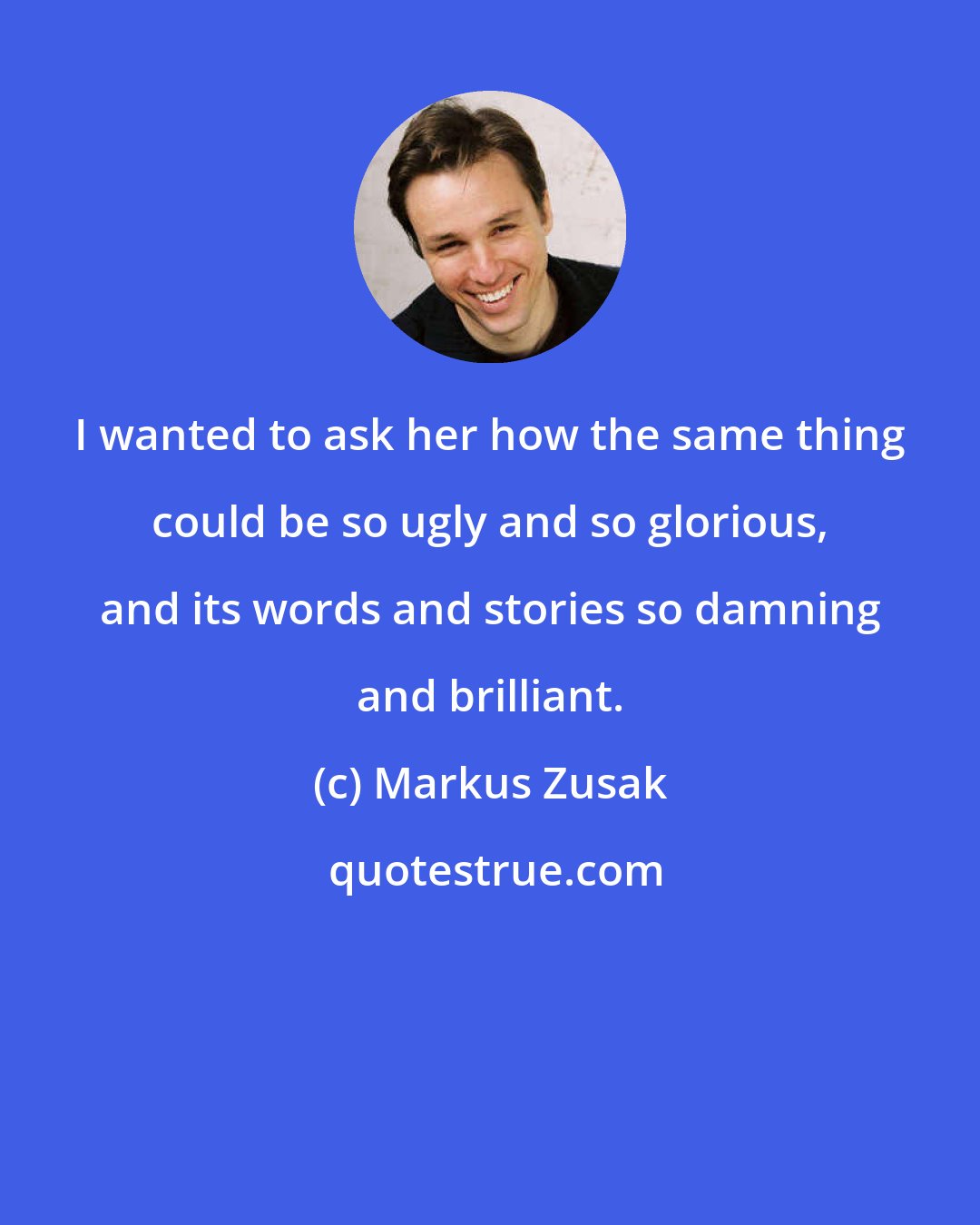 Markus Zusak: I wanted to ask her how the same thing could be so ugly and so glorious, and its words and stories so damning and brilliant.