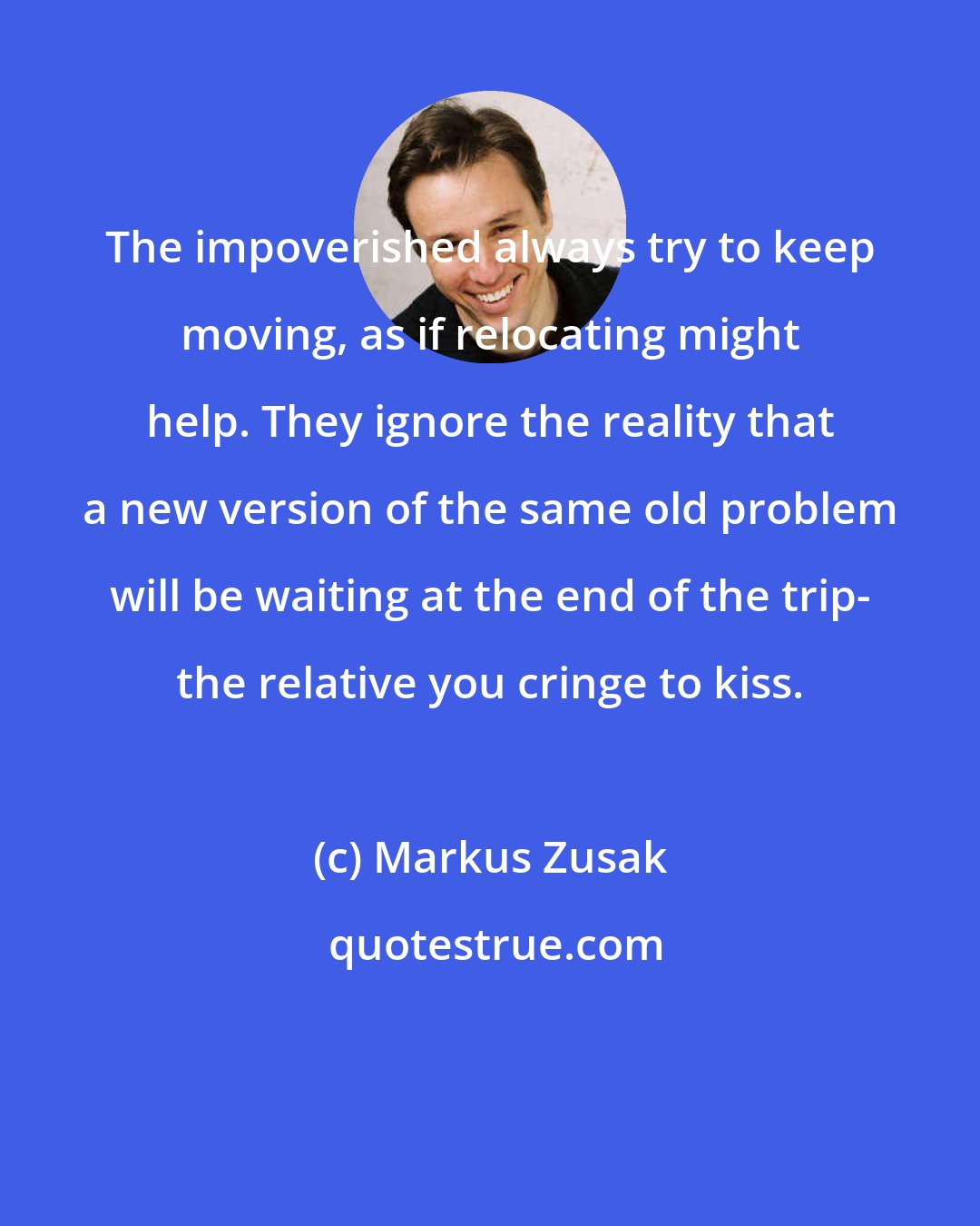 Markus Zusak: The impoverished always try to keep moving, as if relocating might help. They ignore the reality that a new version of the same old problem will be waiting at the end of the trip- the relative you cringe to kiss.