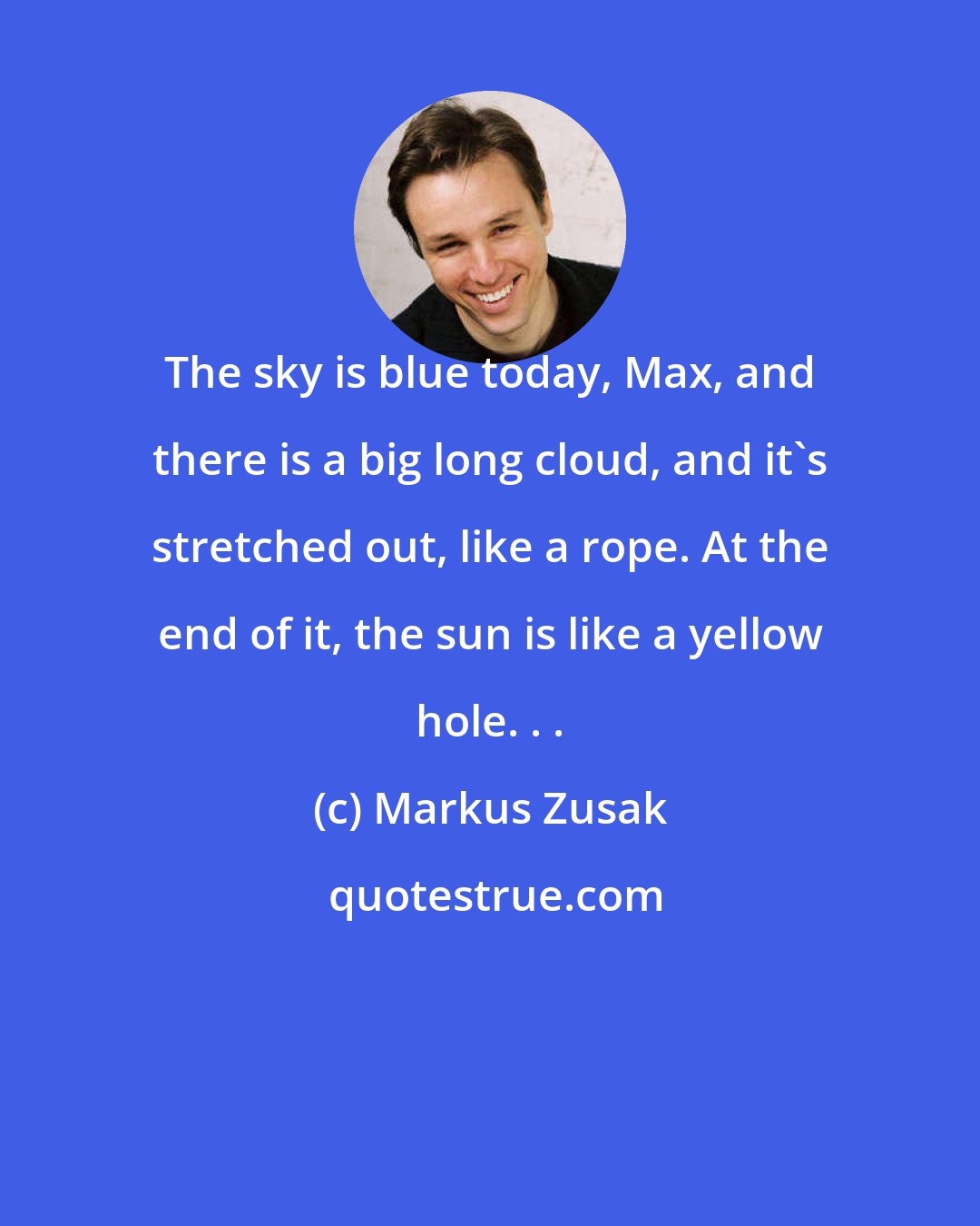 Markus Zusak: The sky is blue today, Max, and there is a big long cloud, and it's stretched out, like a rope. At the end of it, the sun is like a yellow hole. . .