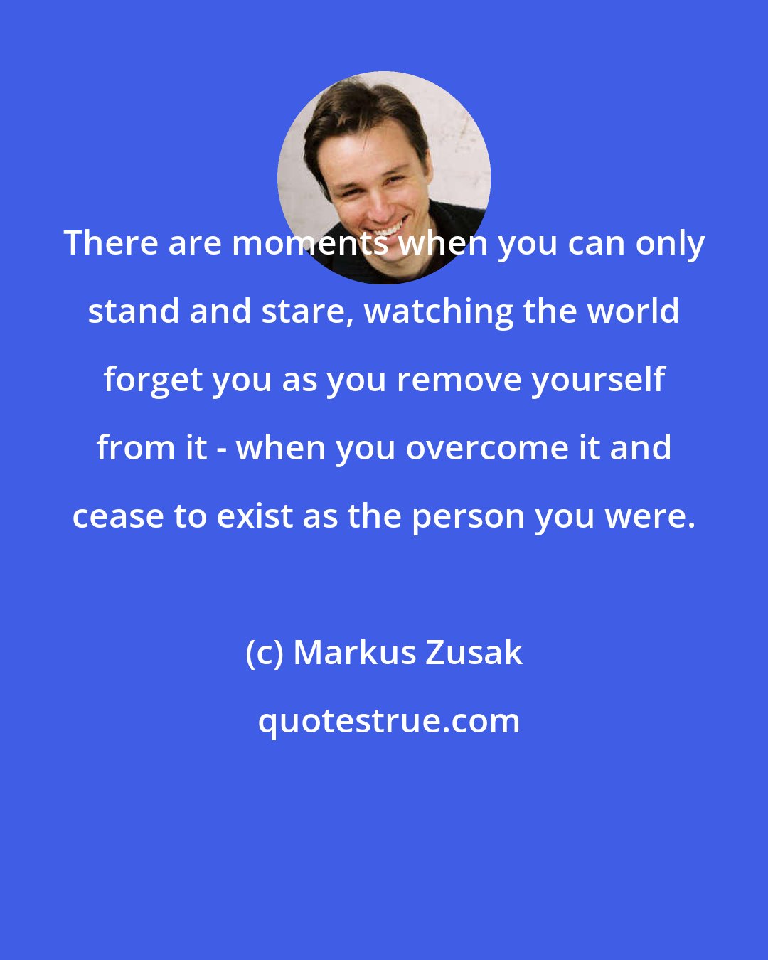 Markus Zusak: There are moments when you can only stand and stare, watching the world forget you as you remove yourself from it - when you overcome it and cease to exist as the person you were.