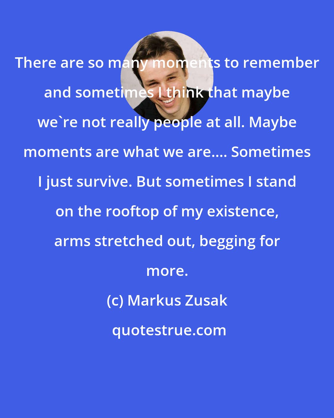 Markus Zusak: There are so many moments to remember and sometimes I think that maybe we're not really people at all. Maybe moments are what we are.... Sometimes I just survive. But sometimes I stand on the rooftop of my existence, arms stretched out, begging for more.