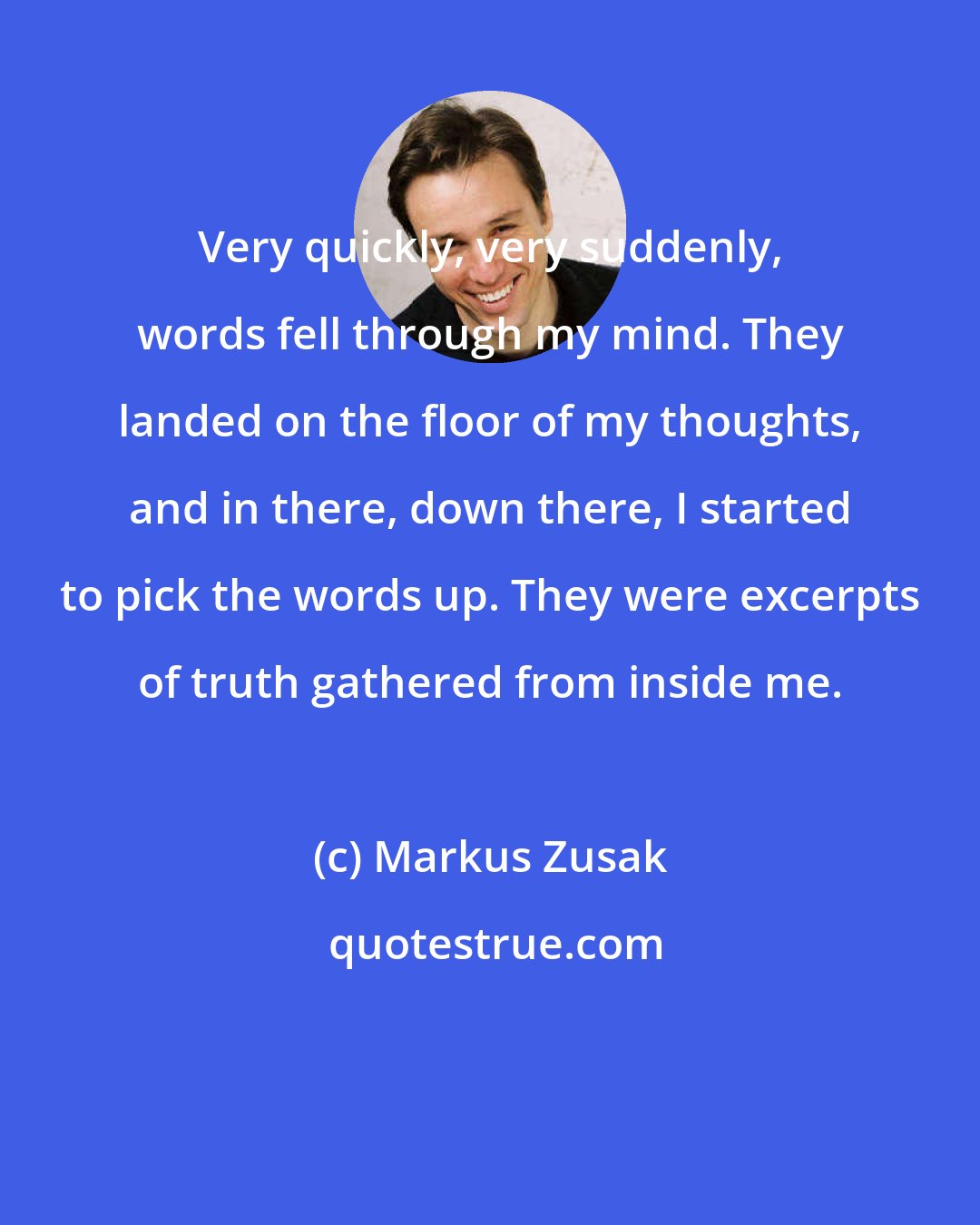 Markus Zusak: Very quickly, very suddenly, words fell through my mind. They landed on the floor of my thoughts, and in there, down there, I started to pick the words up. They were excerpts of truth gathered from inside me.