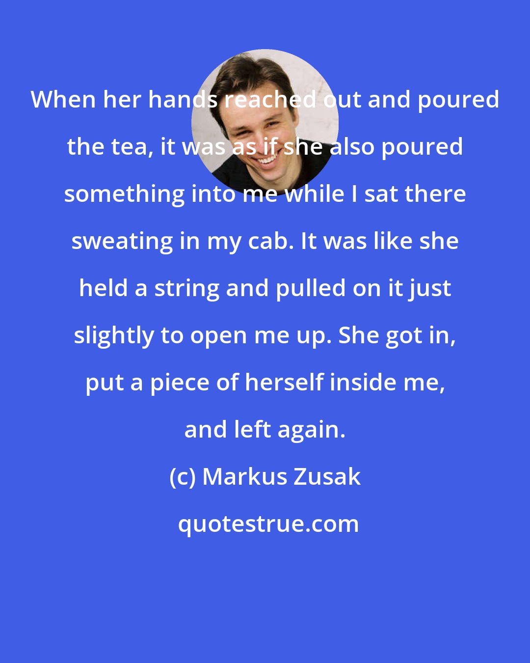 Markus Zusak: When her hands reached out and poured the tea, it was as if she also poured something into me while I sat there sweating in my cab. It was like she held a string and pulled on it just slightly to open me up. She got in, put a piece of herself inside me, and left again.