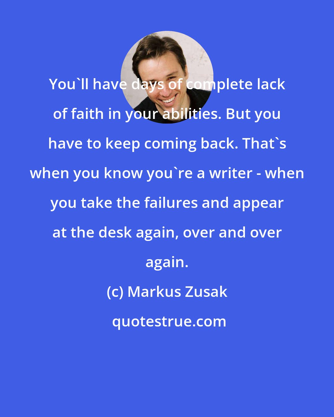 Markus Zusak: You'll have days of complete lack of faith in your abilities. But you have to keep coming back. That's when you know you're a writer - when you take the failures and appear at the desk again, over and over again.