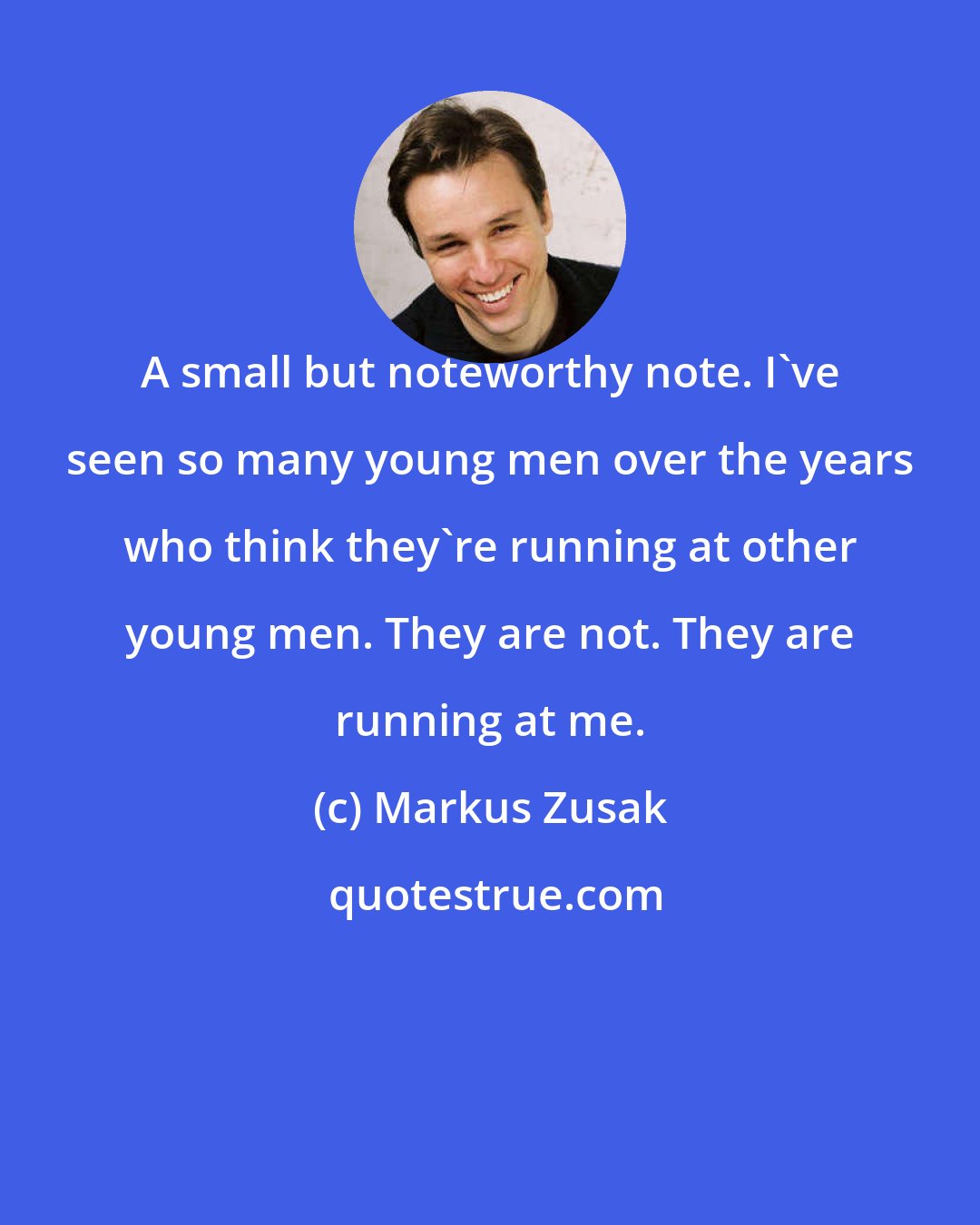 Markus Zusak: A small but noteworthy note. I've seen so many young men over the years who think they're running at other young men. They are not. They are running at me.