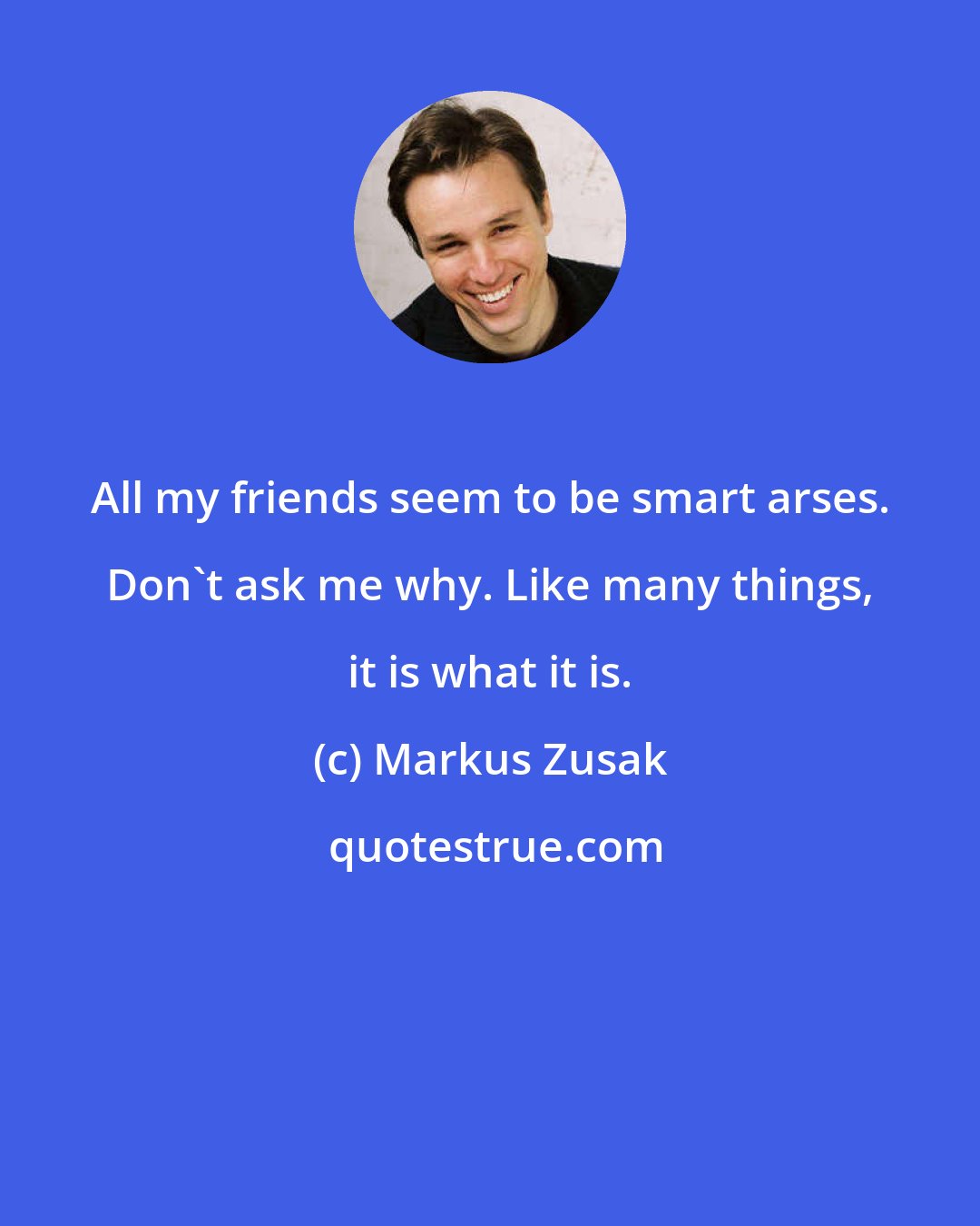 Markus Zusak: All my friends seem to be smart arses. Don't ask me why. Like many things, it is what it is.