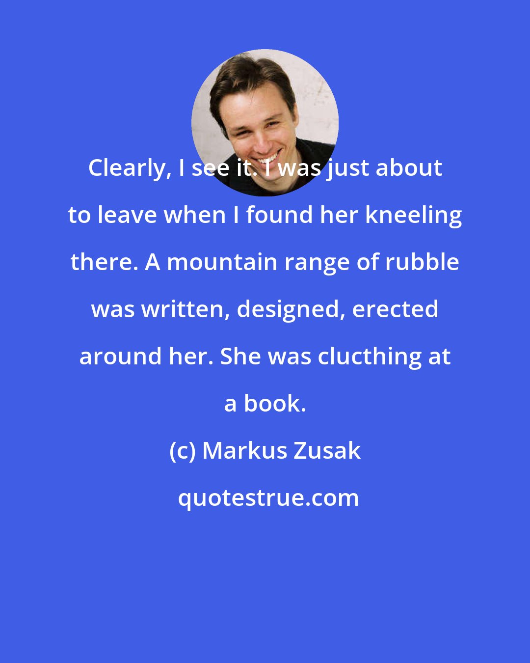 Markus Zusak: Clearly, I see it. I was just about to leave when I found her kneeling there. A mountain range of rubble was written, designed, erected around her. She was clucthing at a book.