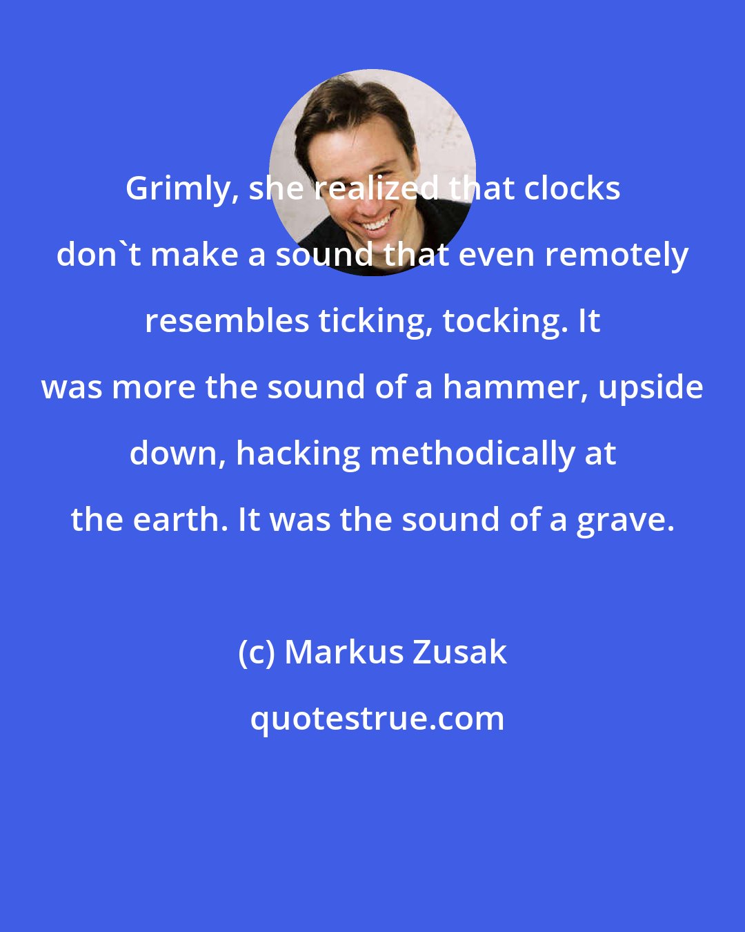 Markus Zusak: Grimly, she realized that clocks don't make a sound that even remotely resembles ticking, tocking. It was more the sound of a hammer, upside down, hacking methodically at the earth. It was the sound of a grave.