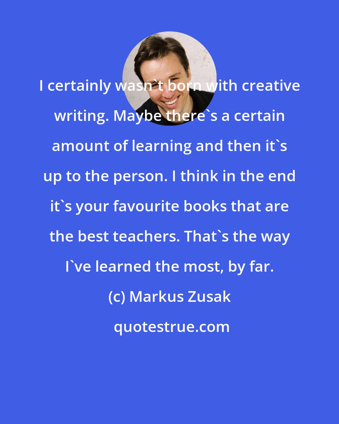 Markus Zusak: I certainly wasn't born with creative writing. Maybe there's a certain amount of learning and then it's up to the person. I think in the end it's your favourite books that are the best teachers. That's the way I've learned the most, by far.