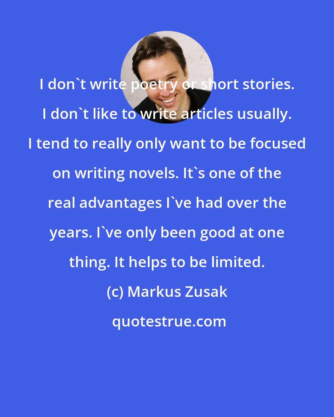 Markus Zusak: I don't write poetry or short stories. I don't like to write articles usually. I tend to really only want to be focused on writing novels. It's one of the real advantages I've had over the years. I've only been good at one thing. It helps to be limited.