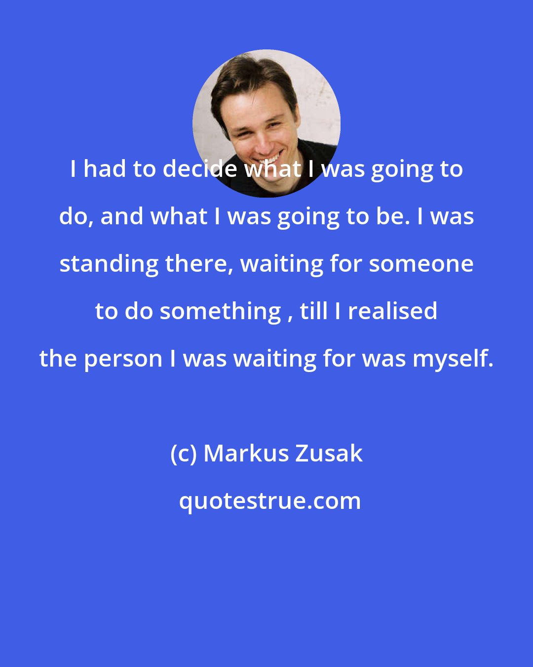 Markus Zusak: I had to decide what I was going to do, and what I was going to be. I was standing there, waiting for someone to do something , till I realised the person I was waiting for was myself.