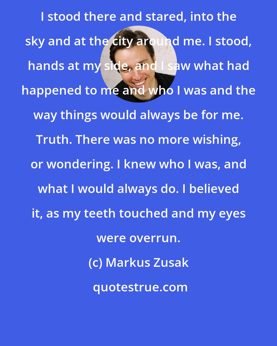 Markus Zusak: I stood there and stared, into the sky and at the city around me. I stood, hands at my side, and I saw what had happened to me and who I was and the way things would always be for me. Truth. There was no more wishing, or wondering. I knew who I was, and what I would always do. I believed it, as my teeth touched and my eyes were overrun.