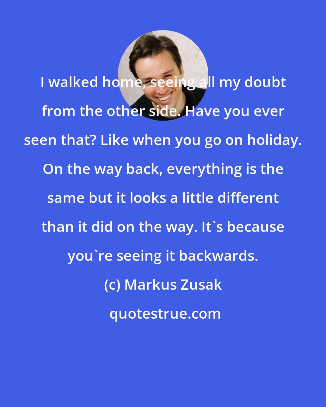 Markus Zusak: I walked home, seeing all my doubt from the other side. Have you ever seen that? Like when you go on holiday. On the way back, everything is the same but it looks a little different than it did on the way. It's because you're seeing it backwards.